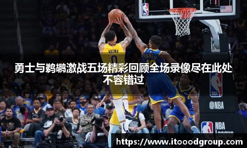 勇士与鹈鹕激战五场精彩回顾全场录像尽在此处不容错过
